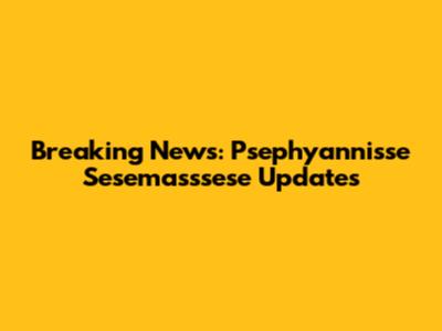 Breaking News: Psephyannisse Sesemasssese Updates
