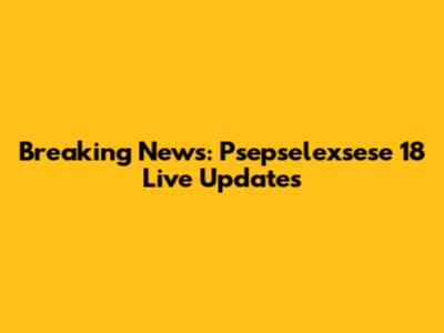 Breaking News: Psepselexsese 18 Live Updates