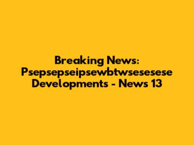 Breaking News: Psepsepseipsewbtwsesesese Developments - News 13