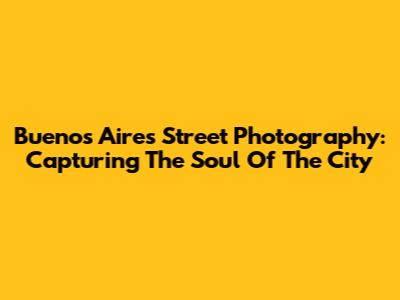 Buenos Aires Street Photography: Capturing The Soul Of The City