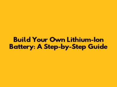 Build Your Own Lithium-Ion Battery: A Step-by-Step Guide