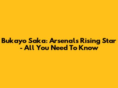 Bukayo Saka: Arsenal's Rising Star - All You Need To Know