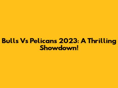 Bulls Vs Pelicans 2023: A Thrilling Showdown!