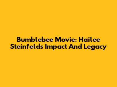 Bumblebee Movie: Hailee Steinfeld's Impact And Legacy