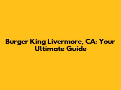 Burger King Livermore, CA: Your Ultimate Guide