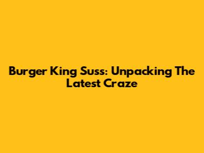 Burger King Suss: Unpacking The Latest Craze