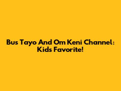 Bus Tayo And Om Keni Channel: Kids' Favorite!