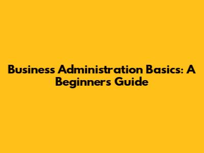 Business Administration Basics: A Beginner's Guide