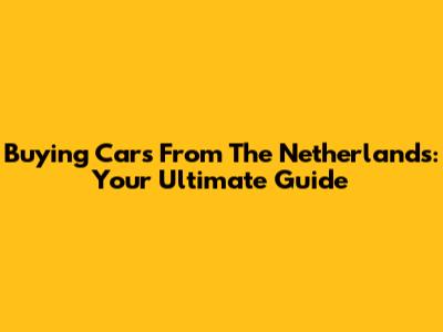 Buying Cars From The Netherlands: Your Ultimate Guide