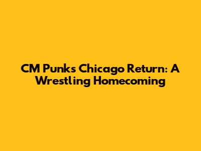 CM Punk's Chicago Return: A Wrestling Homecoming
