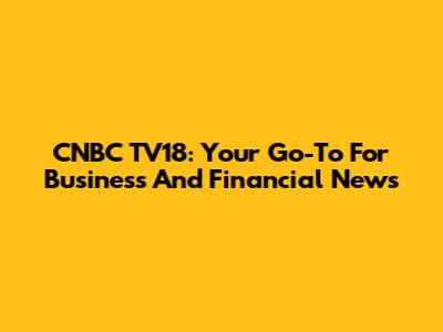 CNBC TV18: Your Go-To For Business And Financial News