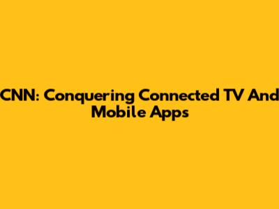 CNN: Conquering Connected TV And Mobile Apps