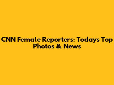 CNN Female Reporters: Today's Top Photos & News