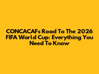 CONCACAF's Road To The 2026 FIFA World Cup: Everything You Need To Know