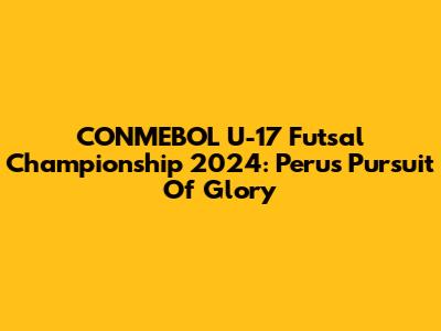 CONMEBOL U-17 Futsal Championship 2024: Peru's Pursuit Of Glory