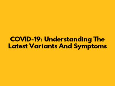 COVID-19: Understanding The Latest Variants And Symptoms