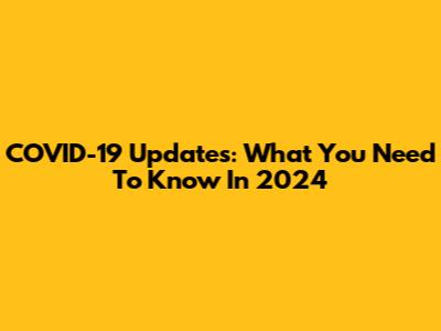 COVID-19 Updates: What You Need To Know In 2024