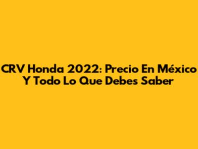 CRV Honda 2022: Precio En México Y Todo Lo Que Debes Saber