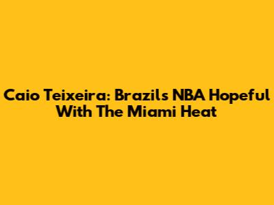 Caio Teixeira: Brazil's NBA Hopeful With The Miami Heat