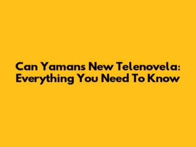 Can Yaman's New Telenovela: Everything You Need To Know