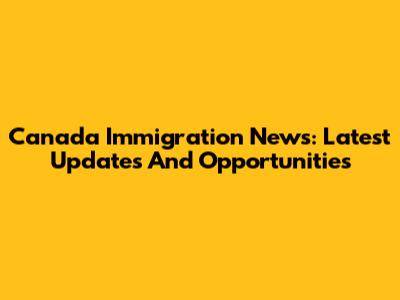 Canada Immigration News: Latest Updates And Opportunities