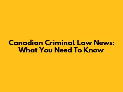 Canadian Criminal Law News: What You Need To Know