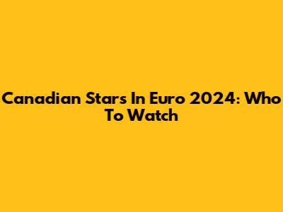 Canadian Stars In Euro 2024: Who To Watch