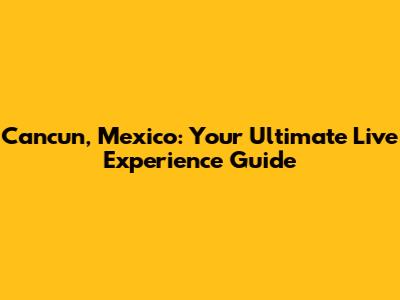Cancun, Mexico: Your Ultimate Live Experience Guide