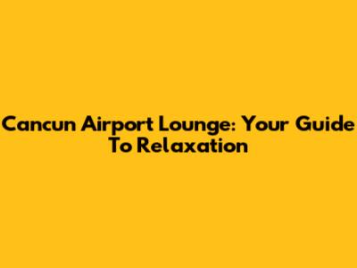 Cancun Airport Lounge: Your Guide To Relaxation
