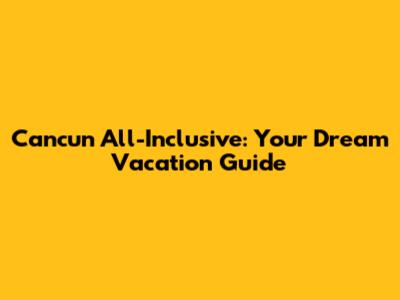 Cancun All-Inclusive: Your Dream Vacation Guide