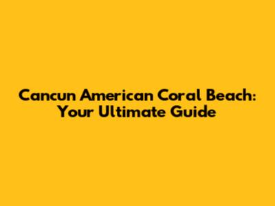 Cancun American Coral Beach: Your Ultimate Guide