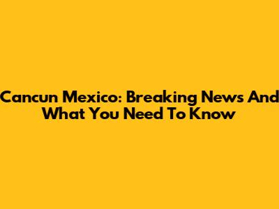 Cancun Mexico: Breaking News And What You Need To Know