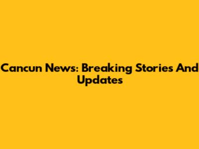 Cancun News: Breaking Stories And Updates