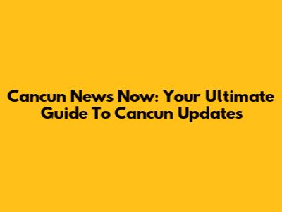 Cancun News Now: Your Ultimate Guide To Cancun Updates