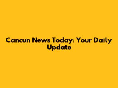 Cancun News Today: Your Daily Update