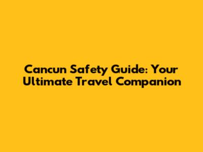 Cancun Safety Guide: Your Ultimate Travel Companion