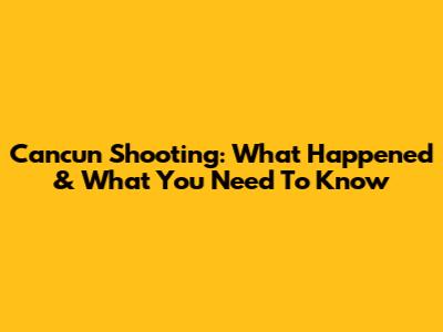 Cancun Shooting: What Happened & What You Need To Know