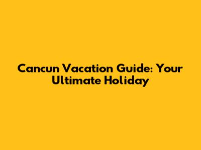 Cancun Vacation Guide: Your Ultimate Holiday