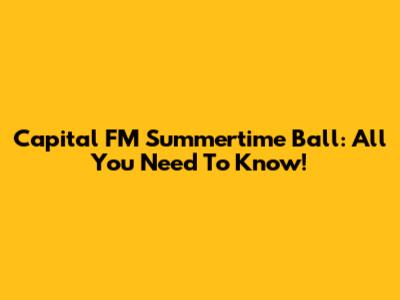 Capital FM Summertime Ball: All You Need To Know!
