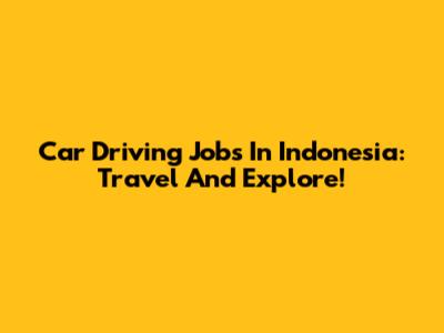 Car Driving Jobs In Indonesia: Travel And Explore!