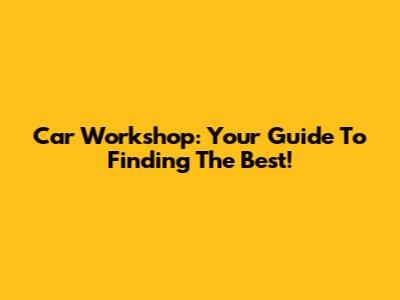 Car Workshop: Your Guide To Finding The Best!