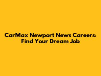 CarMax Newport News Careers: Find Your Dream Job