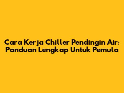 Cara Kerja Chiller Pendingin Air: Panduan Lengkap Untuk Pemula