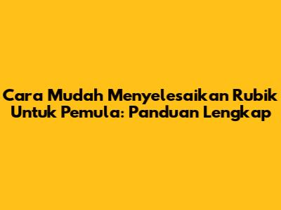 Cara Mudah Menyelesaikan Rubik Untuk Pemula: Panduan Lengkap