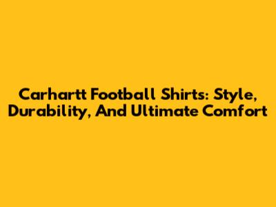 Carhartt Football Shirts: Style, Durability, And Ultimate Comfort