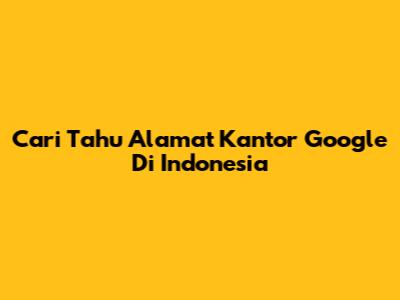 Cari Tahu Alamat Kantor Google Di Indonesia