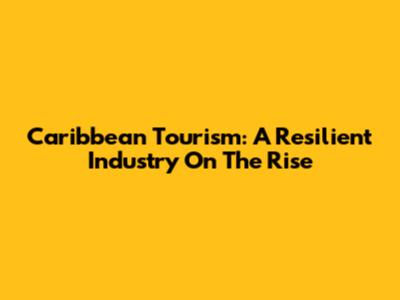 Caribbean Tourism: A Resilient Industry On The Rise