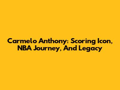 Carmelo Anthony: Scoring Icon, NBA Journey, And Legacy