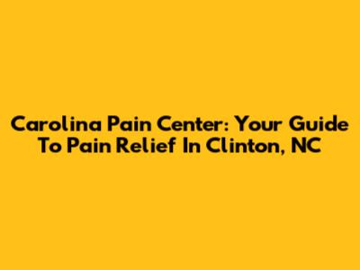 Carolina Pain Center: Your Guide To Pain Relief In Clinton, NC