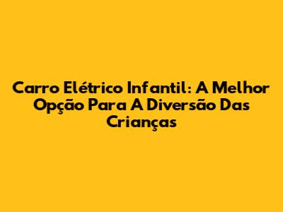 Carro Elétrico Infantil: A Melhor Opção Para A Diversão Das Crianças